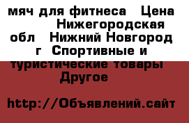  мяч для фитнеса › Цена ­ 300 - Нижегородская обл., Нижний Новгород г. Спортивные и туристические товары » Другое   